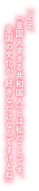 「ええ、『皇国人すぎる共和国人』とは私のことです。皇国の文化が、好きなだけなんですけどね」