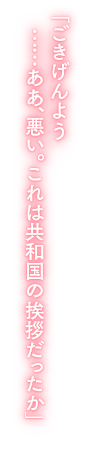 「ごきげんよう……ああ、悪い。これは共和国の挨拶だったか」 「ごきげんよう……ああ、悪い。これは共和国の挨拶だったか」
